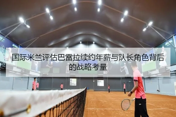 国际米兰评估巴雷拉续约年薪与队长角色背后的战略考量